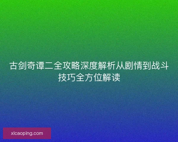 古剑奇谭二全攻略深度解析从剧情到战斗技巧全方位解读