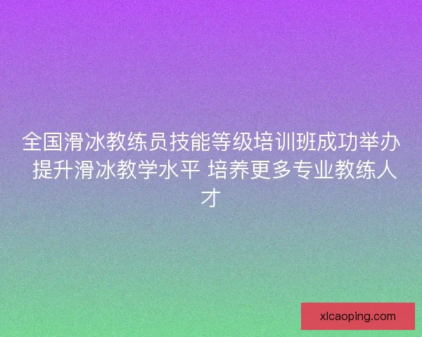 全国滑冰教练员技能等级培训班成功举办 提升滑冰教学水平 培养更多专业教练人才