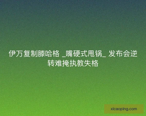 伊万复制滕哈格 _嘴硬式甩锅_ 发布会逆转难掩执教失格