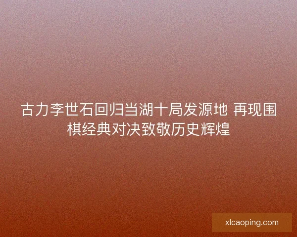 古力李世石回归当湖十局发源地 再现围棋经典对决致敬历史辉煌