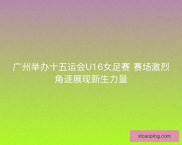 广州举办十五运会U16女足赛 赛场激烈角逐展现新生力量