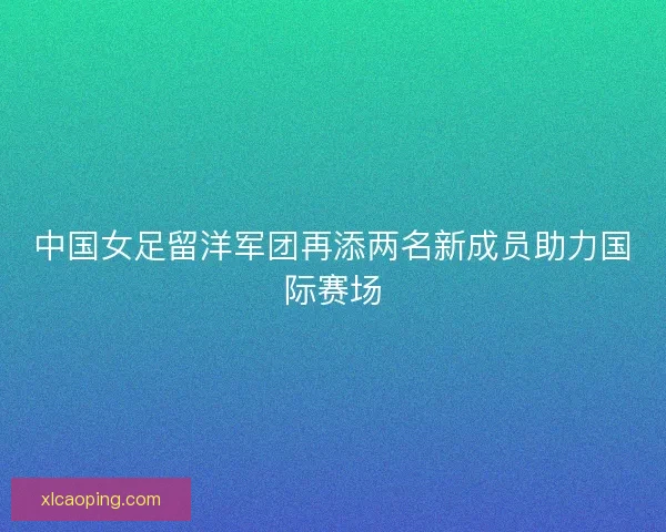 中国女足留洋军团再添两名新成员助力国际赛场