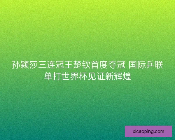 孙颖莎三连冠王楚钦首度夺冠 国际乒联单打世界杯见证新辉煌