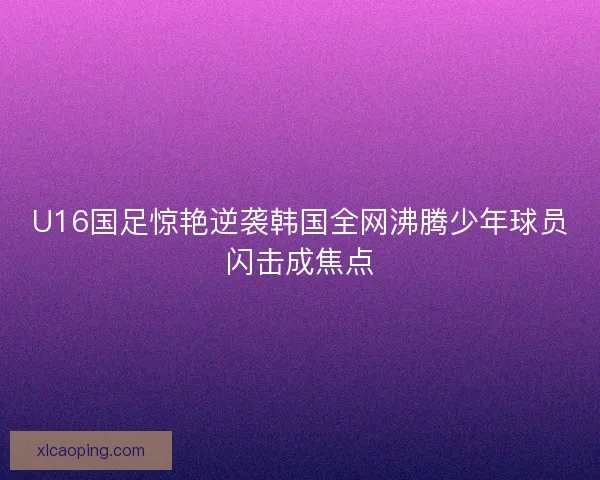 U16国足惊艳逆袭韩国全网沸腾少年球员闪击成焦点