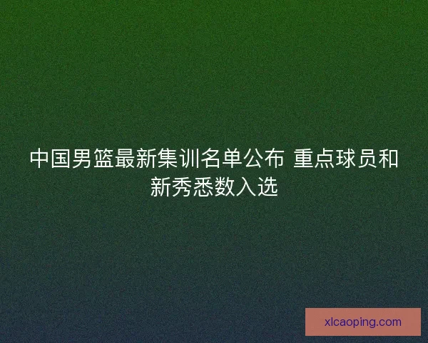 中国男篮最新集训名单公布 重点球员和新秀悉数入选