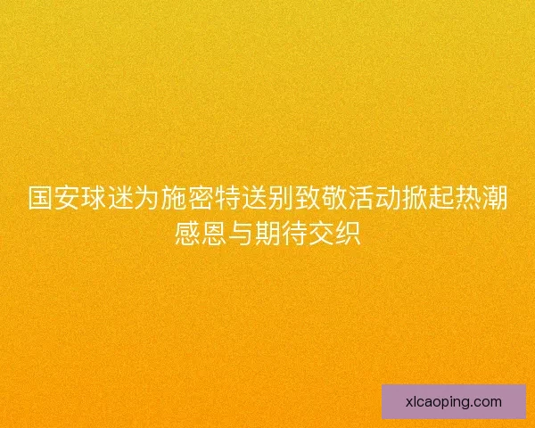 国安球迷为施密特送别致敬活动掀起热潮感恩与期待交织