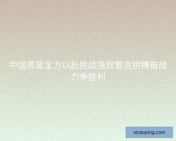 中国男篮全力以赴挑战强敌誓言拼搏奋战力争胜利