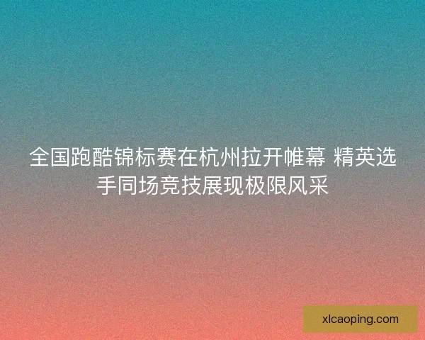 全国跑酷锦标赛在杭州拉开帷幕 精英选手同场竞技展现极限风采