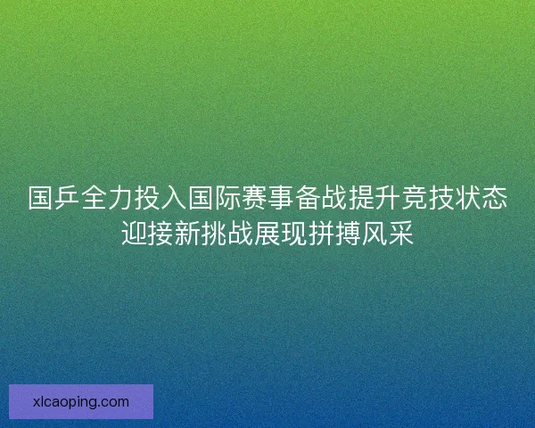 国乒全力投入国际赛事备战提升竞技状态迎接新挑战展现拼搏风采